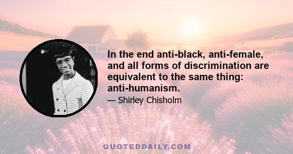 In the end anti-black, anti-female, and all forms of discrimination are equivalent to the same thing: anti-humanism.