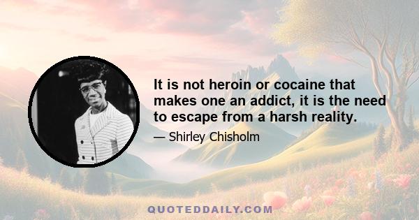 It is not heroin or cocaine that makes one an addict, it is the need to escape from a harsh reality. There are more television addicts, more baseball and football addicts, more movie addicts, and certainly more alcohol