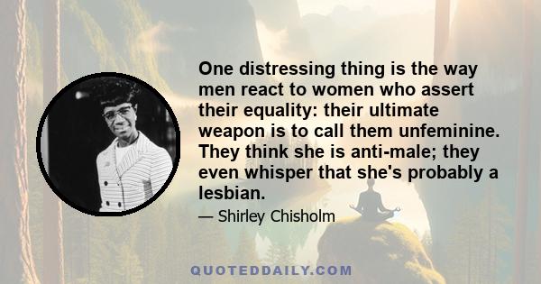 One distressing thing is the way men react to women who assert their equality: their ultimate weapon is to call them unfeminine. They think she is anti-male; they even whisper that she's probably a lesbian.