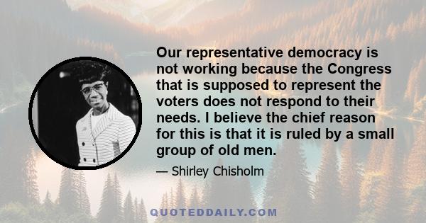 Our representative democracy is not working because the Congress that is supposed to represent the voters does not respond to their needs. I believe the chief reason for this is that it is ruled by a small group of old