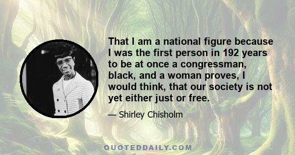 That I am a national figure because I was the first person in 192 years to be at once a congressman, black, and a woman proves, I would think, that our society is not yet either just or free.