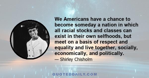 We Americans have a chance to become someday a nation in which all racial stocks and classes can exist in their own selfhoods, but meet on a basis of respect and equality and live together, socially, economically, and