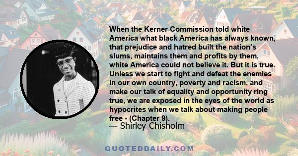 When the Kerner Commission told white America what black America has always known, that prejudice and hatred built the nation’s slums, maintains them and profits by them, white America could not believe it. But it is