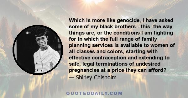 Which is more like genocide, I have asked some of my black brothers - this, the way things are, or the conditions I am fighting for in which the full range of family planning services is available to women of all