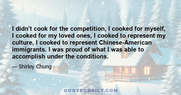 I didn't cook for the competition, I cooked for myself, I cooked for my loved ones, I cooked to represent my culture, I cooked to represent Chinese-American immigrants. I was proud of what I was able to accomplish under 