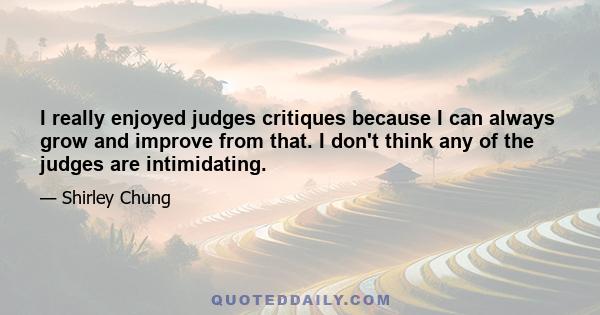 I really enjoyed judges critiques because I can always grow and improve from that. I don't think any of the judges are intimidating.