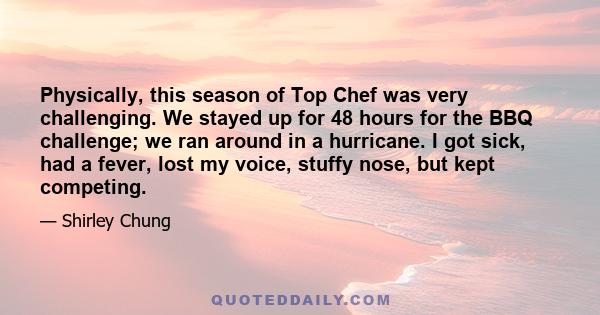 Physically, this season of Top Chef was very challenging. We stayed up for 48 hours for the BBQ challenge; we ran around in a hurricane. I got sick, had a fever, lost my voice, stuffy nose, but kept competing.