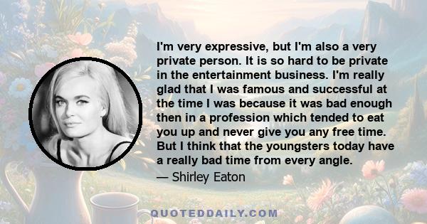 I'm very expressive, but I'm also a very private person. It is so hard to be private in the entertainment business. I'm really glad that I was famous and successful at the time I was because it was bad enough then in a