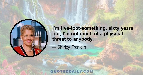 I'm five-foot-something, sixty years old; I'm not much of a physical threat to anybody.