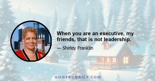 When you are an executive, my friends, that is not leadership.