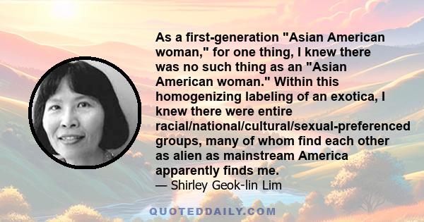 As a first-generation Asian American woman, for one thing, I knew there was no such thing as an Asian American woman. Within this homogenizing labeling of an exotica, I knew there were entire