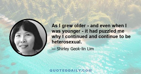 As I grew older - and even when I was younger - it had puzzled me why I continued and continue to be heterosexual.