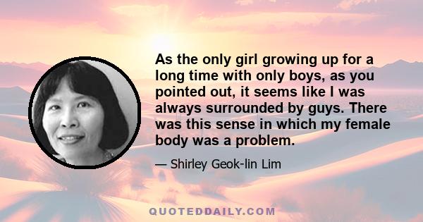 As the only girl growing up for a long time with only boys, as you pointed out, it seems like I was always surrounded by guys. There was this sense in which my female body was a problem.