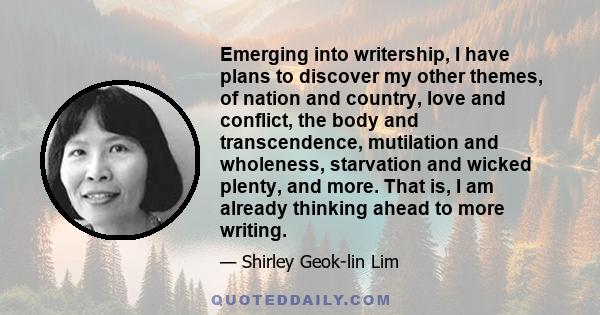 Emerging into writership, I have plans to discover my other themes, of nation and country, love and conflict, the body and transcendence, mutilation and wholeness, starvation and wicked plenty, and more. That is, I am