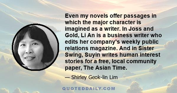 Even my novels offer passages in which the major character is imagined as a writer. In Joss and Gold, Li An is a business writer who edits her company's weekly public relations magazine. And in Sister Swing, Suyin