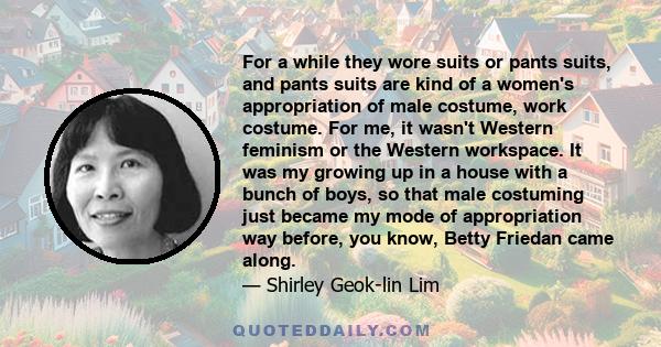 For a while they wore suits or pants suits, and pants suits are kind of a women's appropriation of male costume, work costume. For me, it wasn't Western feminism or the Western workspace. It was my growing up in a house 