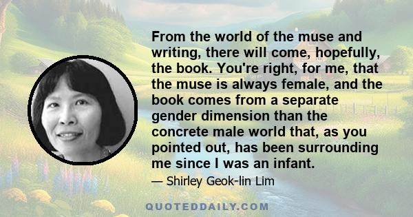 From the world of the muse and writing, there will come, hopefully, the book. You're right, for me, that the muse is always female, and the book comes from a separate gender dimension than the concrete male world that,