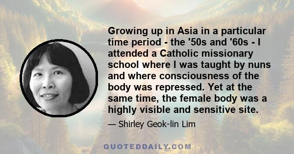 Growing up in Asia in a particular time period - the '50s and '60s - I attended a Catholic missionary school where I was taught by nuns and where consciousness of the body was repressed. Yet at the same time, the female 