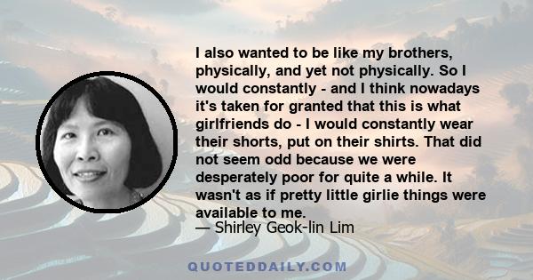 I also wanted to be like my brothers, physically, and yet not physically. So I would constantly - and I think nowadays it's taken for granted that this is what girlfriends do - I would constantly wear their shorts, put