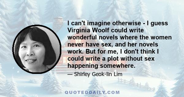 I can't imagine otherwise - I guess Virginia Woolf could write wonderful novels where the women never have sex, and her novels work. But for me, I don't think I could write a plot without sex happening somewhere.