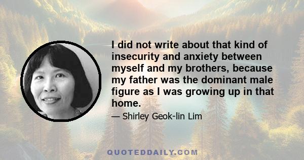 I did not write about that kind of insecurity and anxiety between myself and my brothers, because my father was the dominant male figure as I was growing up in that home.