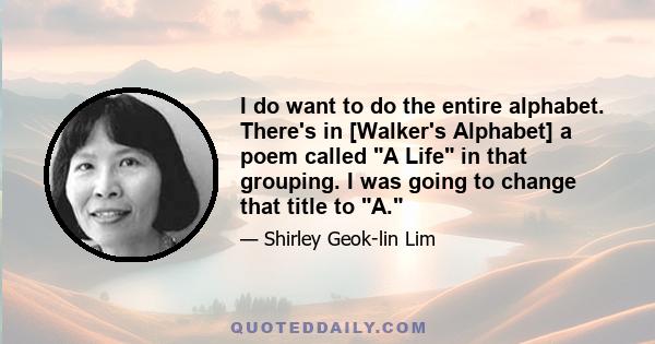 I do want to do the entire alphabet. There's in [Walker's Alphabet] a poem called A Life in that grouping. I was going to change that title to A.