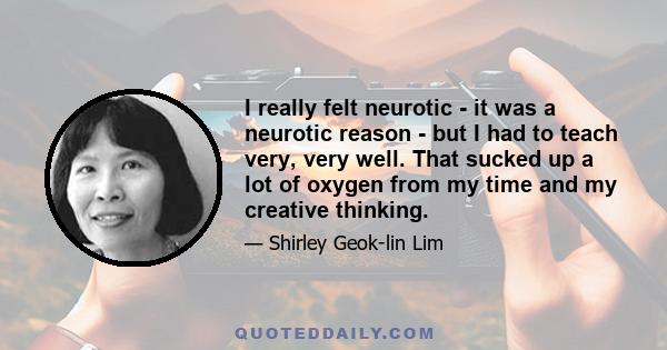 I really felt neurotic - it was a neurotic reason - but I had to teach very, very well. That sucked up a lot of oxygen from my time and my creative thinking.