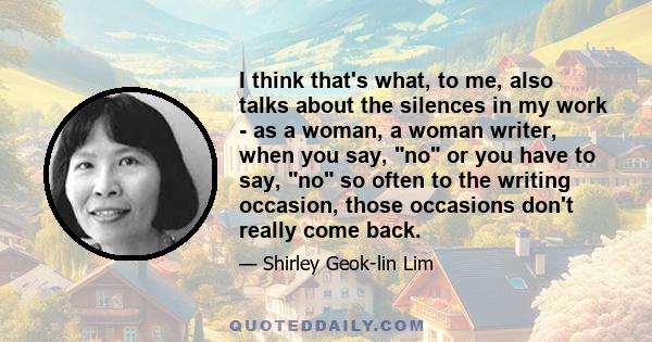 I think that's what, to me, also talks about the silences in my work - as a woman, a woman writer, when you say, no or you have to say, no so often to the writing occasion, those occasions don't really come back.