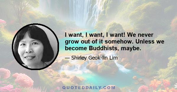 I want, I want, I want! We never grow out of it somehow. Unless we become Buddhists, maybe.