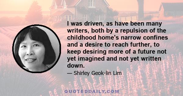 I was driven, as have been many writers, both by a repulsion of the childhood home's narrow confines and a desire to reach further, to keep desiring more of a future not yet imagined and not yet written down.