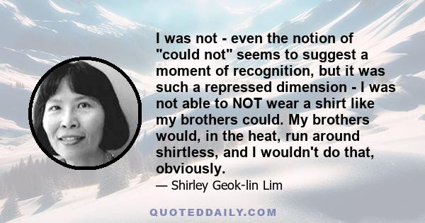 I was not - even the notion of could not seems to suggest a moment of recognition, but it was such a repressed dimension - I was not able to NOT wear a shirt like my brothers could. My brothers would, in the heat, run