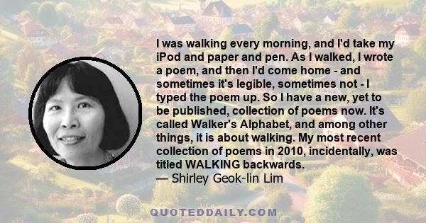 I was walking every morning, and I'd take my iPod and paper and pen. As I walked, I wrote a poem, and then I'd come home - and sometimes it's legible, sometimes not - I typed the poem up. So I have a new, yet to be