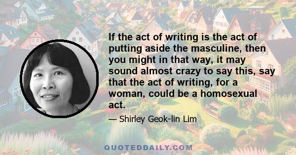 If the act of writing is the act of putting aside the masculine, then you might in that way, it may sound almost crazy to say this, say that the act of writing, for a woman, could be a homosexual act.