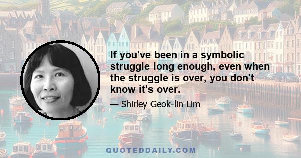 If you've been in a symbolic struggle long enough, even when the struggle is over, you don't know it's over.