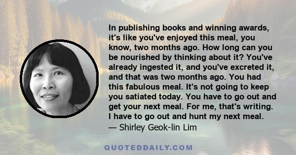 In publishing books and winning awards, it's like you've enjoyed this meal, you know, two months ago. How long can you be nourished by thinking about it? You've already ingested it, and you've excreted it, and that was