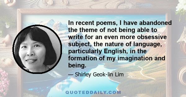 In recent poems, I have abandoned the theme of not being able to write for an even more obsessive subject, the nature of language, particularly English, in the formation of my imagination and being.