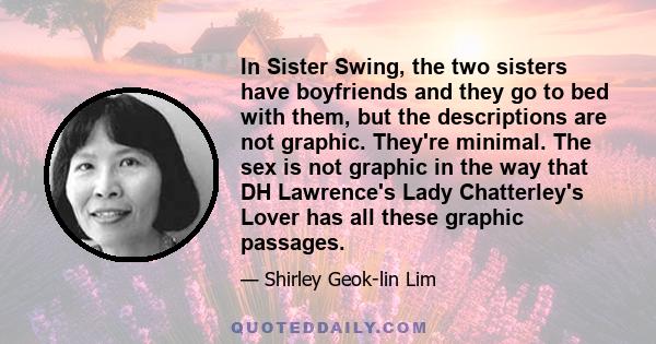 In Sister Swing, the two sisters have boyfriends and they go to bed with them, but the descriptions are not graphic. They're minimal. The sex is not graphic in the way that DH Lawrence's Lady Chatterley's Lover has all