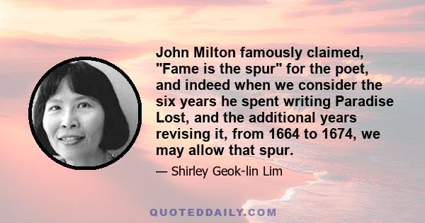 John Milton famously claimed, Fame is the spur for the poet, and indeed when we consider the six years he spent writing Paradise Lost, and the additional years revising it, from 1664 to 1674, we may allow that spur.