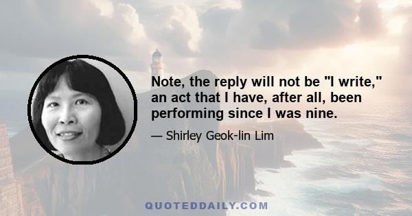 Note, the reply will not be I write, an act that I have, after all, been performing since I was nine.