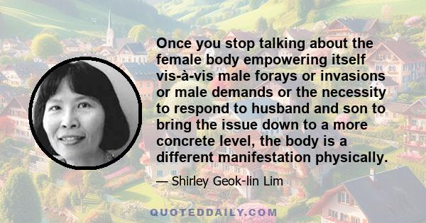 Once you stop talking about the female body empowering itself vis-à-vis male forays or invasions or male demands or the necessity to respond to husband and son to bring the issue down to a more concrete level, the body