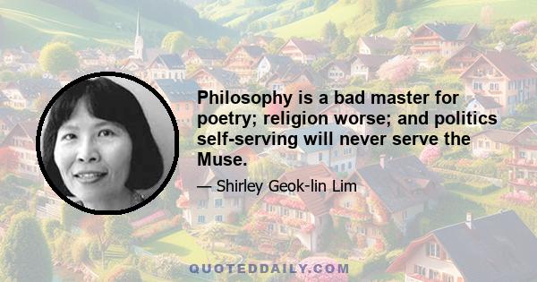 Philosophy is a bad master for poetry; religion worse; and politics self-serving will never serve the Muse.