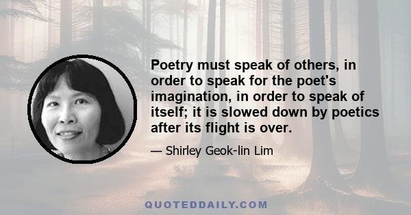 Poetry must speak of others, in order to speak for the poet's imagination, in order to speak of itself; it is slowed down by poetics after its flight is over.