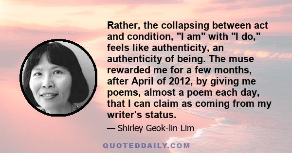 Rather, the collapsing between act and condition, I am with I do, feels like authenticity, an authenticity of being. The muse rewarded me for a few months, after April of 2012, by giving me poems, almost a poem each