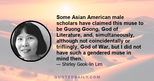 Some Asian American male scholars have claimed this muse to be Guong Goong, God of Literature, and, simultaneously, although not coincidentally or triflingly, God of War, but I did not have such a gendered muse in mind