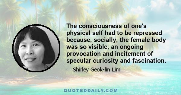 The consciousness of one's physical self had to be repressed because, socially, the female body was so visible, an ongoing provocation and incitement of specular curiosity and fascination.