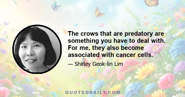 The crows that are predatory are something you have to deal with. For me, they also become associated with cancer cells.