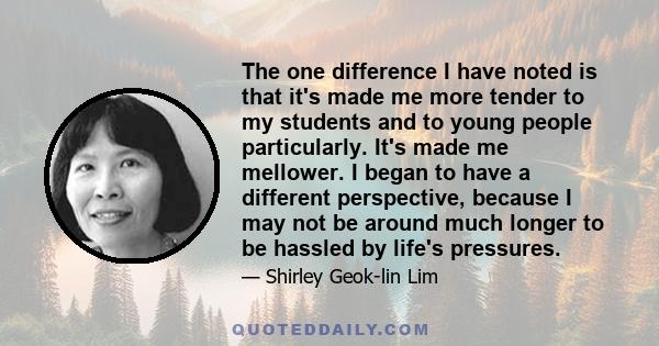 The one difference I have noted is that it's made me more tender to my students and to young people particularly. It's made me mellower. I began to have a different perspective, because I may not be around much longer