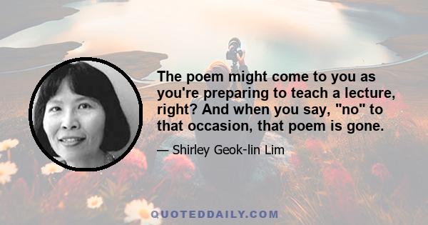 The poem might come to you as you're preparing to teach a lecture, right? And when you say, no to that occasion, that poem is gone.