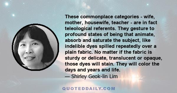 These commonplace categories - wife, mother, housewife, teacher - are in fact teleological referents. They gesture to profound states of being that animate, absorb and saturate the subject, like indelible dyes spilled