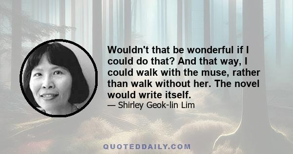 Wouldn't that be wonderful if I could do that? And that way, I could walk with the muse, rather than walk without her. The novel would write itself.